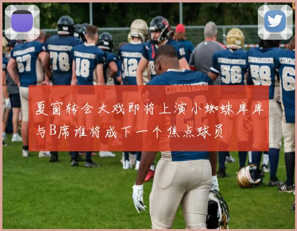 夏窗转会大戏即将上演小蜘蛛库库与B席谁将成下一个焦点球员