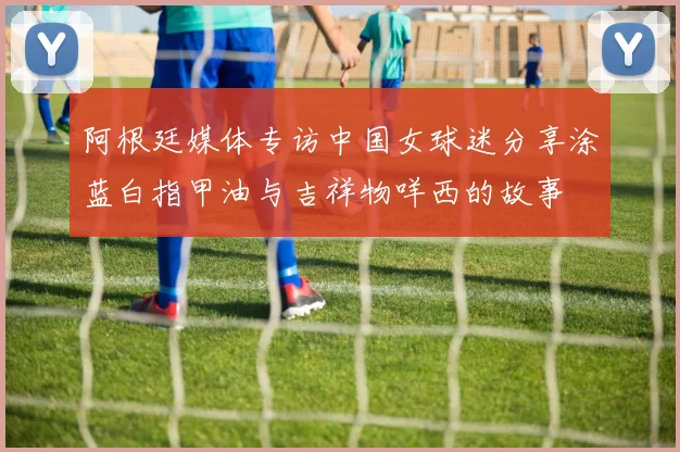阿根廷媒体专访中国女球迷分享涂蓝白指甲油与吉祥物咩西的故事