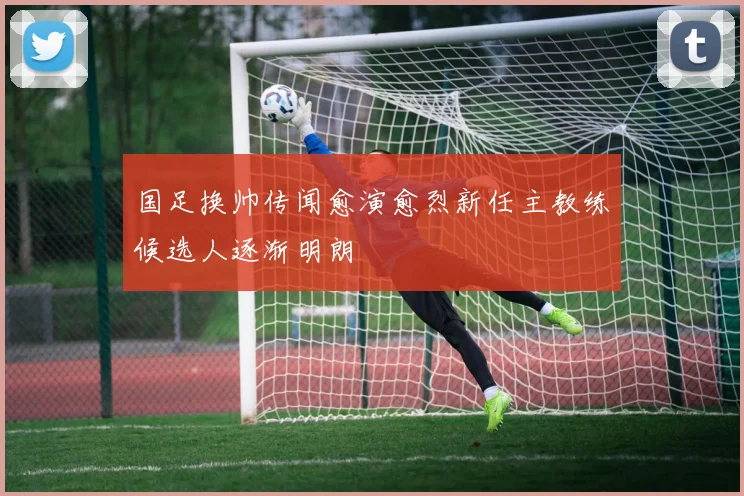国足换帅传闻愈演愈烈新任主教练候选人逐渐明朗