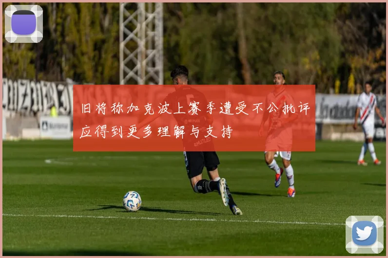 旧将称加克波上赛季遭受不公批评应得到更多理解与支持