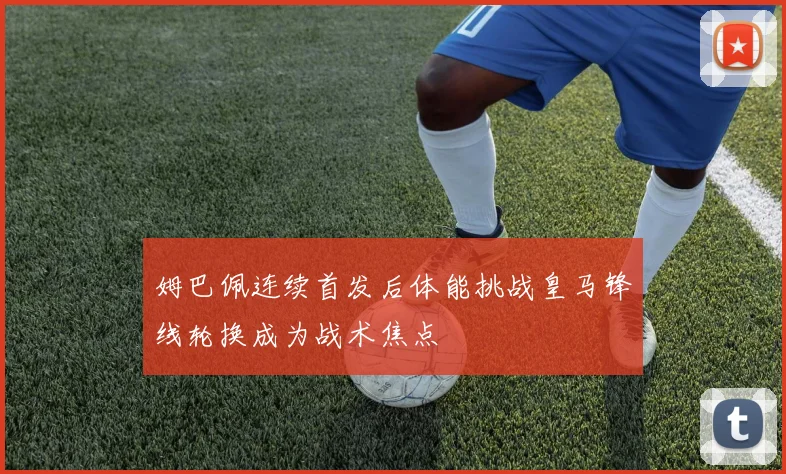 姆巴佩连续首发后体能挑战皇马锋线轮换成为战术焦点