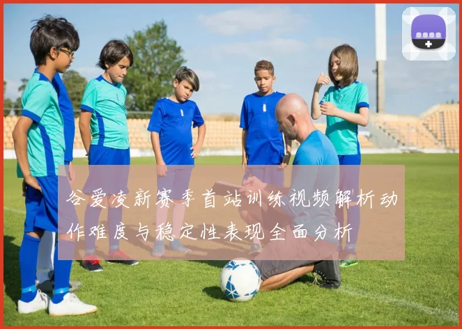 谷爱凌新赛季首站训练视频解析动作难度与稳定性表现全面分析
