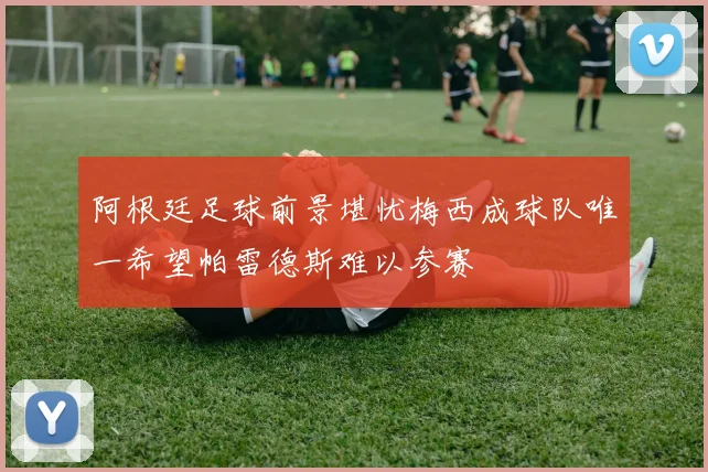 阿根廷足球前景堪忧梅西成球队唯一希望帕雷德斯难以参赛